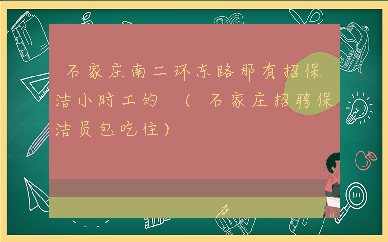 石家庄南二环东路那有招保洁小时工的 (石家庄招聘保洁员包吃住)